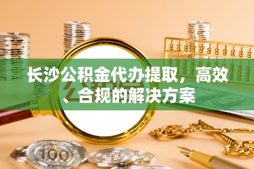 永登长沙公积金代办提取，高效、合规的解决方案