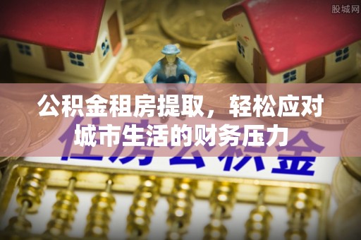 永登公积金租房提取，轻松应对城市生活的财务压力