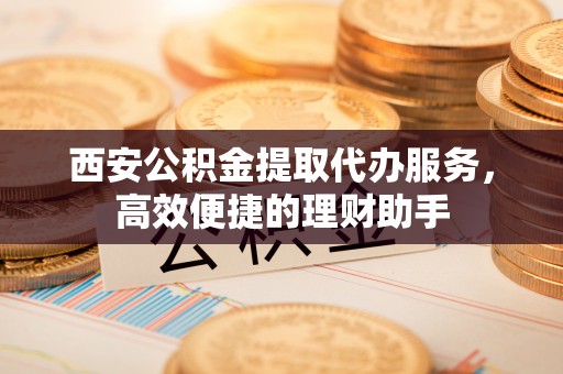永登西安公积金提取代办服务，高效便捷的理财助手
