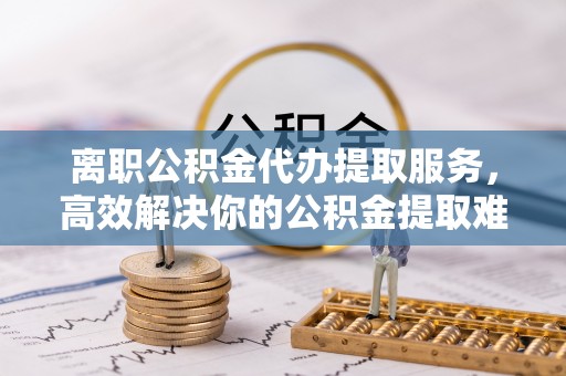 永登离职公积金代办提取服务，高效解决你的公积金提取难题