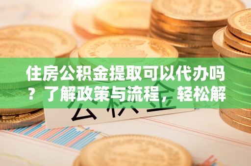 永登住房公积金提取可以代办吗？了解政策与流程，轻松解决你的疑问